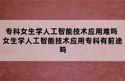 专科女生学人工智能技术应用难吗 女生学人工智能技术应用专科有前途吗